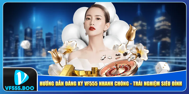 Hướng Dẫn Đăng Ký VF555 Nhanh Chóng – Trải Nghiệm Siêu Đỉnh